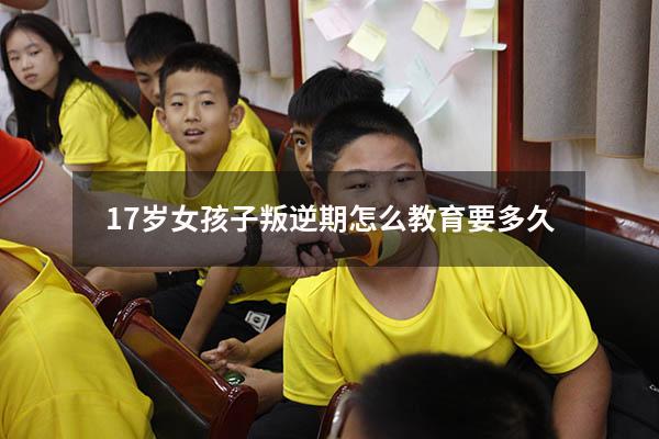 17岁女孩子叛逆期怎么教育要多久（十七岁孩子叛逆期怎么教育）