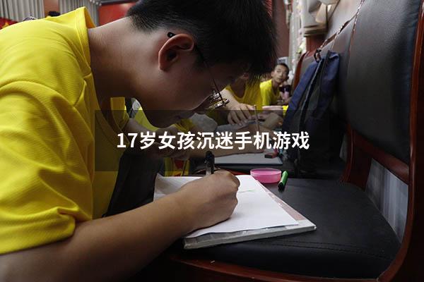 17岁女孩沉迷手机游戏（12岁女孩沉迷手机怎么办）