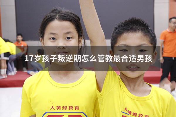 17岁孩子叛逆期怎么管教最合适男孩