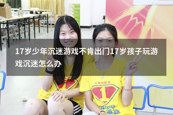 17岁少年沉迷游戏不肯出门（17岁孩子玩游戏沉迷怎么办）