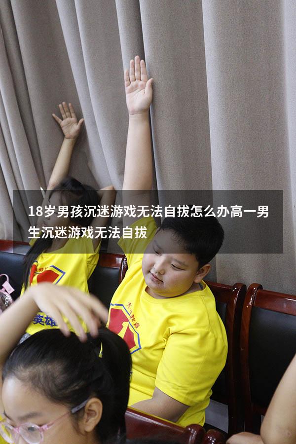 18岁男孩沉迷游戏无法自拔怎么办（高一男生沉迷游戏无法自拔）