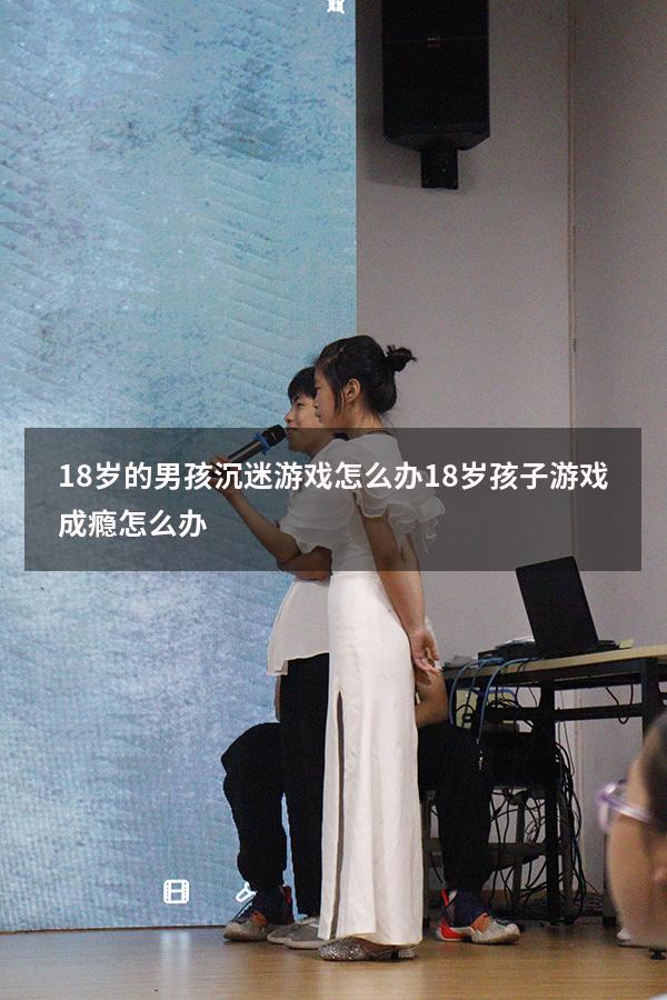 18岁的男孩沉迷游戏怎么办（18岁孩子游戏成瘾怎么办）