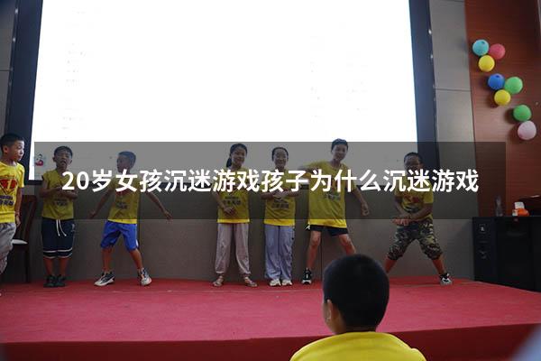20岁女孩沉迷游戏（孩子为什么沉迷游戏）
