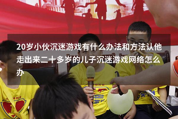 20岁小伙沉迷游戏有什么办法和方法认他走出来（二十多岁的儿子沉迷游戏网络怎么办）