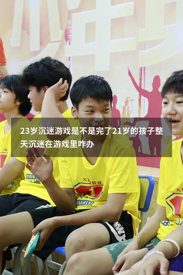 23岁沉迷游戏是不是完了（21岁的孩子整天沉迷在游戏里咋办）