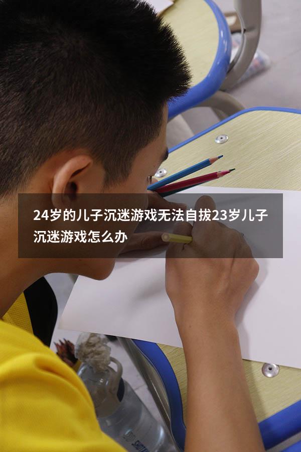 24岁的儿子沉迷游戏无法自拔（23岁儿子沉迷游戏怎么办）