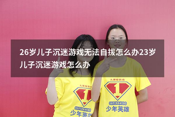 26岁儿子沉迷游戏无法自拔怎么办（23岁儿子沉迷游戏怎么办）