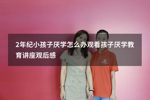 2年纪小孩子厌学怎么办（观看孩子厌学教育讲座观后感）