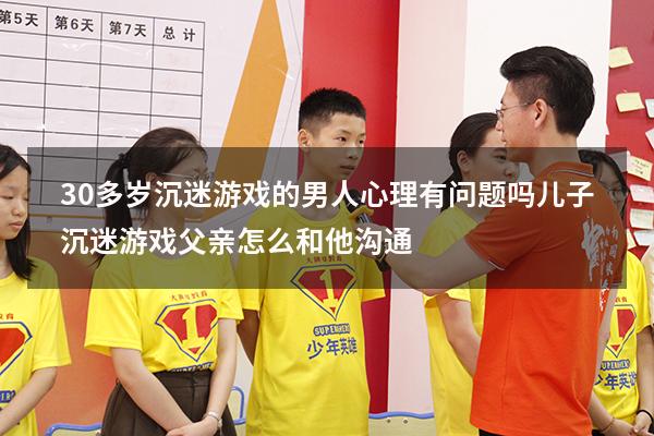 30多岁沉迷游戏的男人心理有问题吗（儿子沉迷游戏父亲怎么和他沟通）