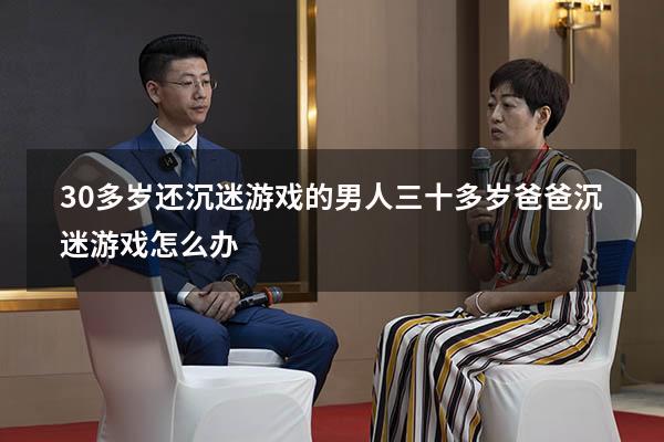 30多岁还沉迷游戏的男人（三十多岁爸爸沉迷游戏怎么办）