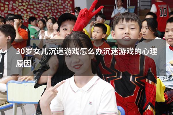 30岁女儿沉迷游戏怎么办（沉迷游戏的心理原因）