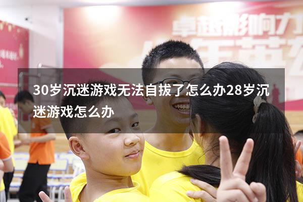 30岁沉迷游戏无法自拔了怎么办（28岁沉迷游戏怎么办）