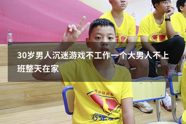 30岁男人沉迷游戏不工作（一个大男人不上班,整天在家）