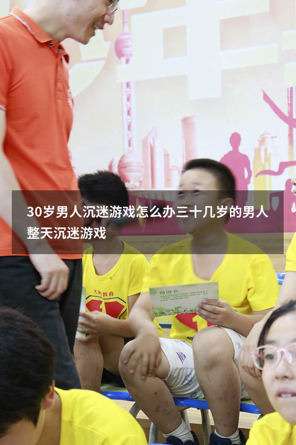 30岁男人沉迷游戏怎么办（三十几岁的男人整天沉迷游戏）