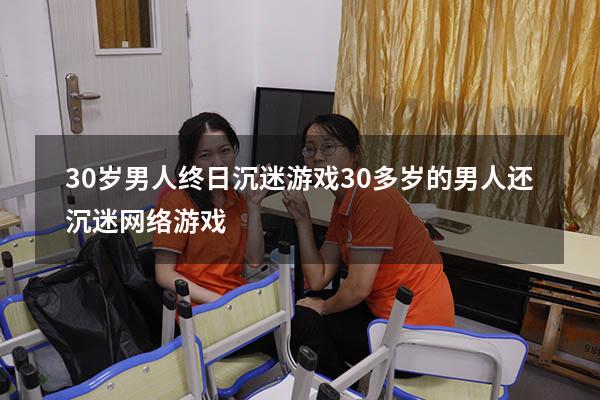 30岁男人终日沉迷游戏（30多岁的男人还沉迷网络游戏）