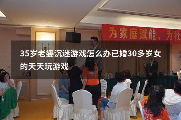 35岁老婆沉迷游戏怎么办（已婚30多岁女的天天玩游戏）