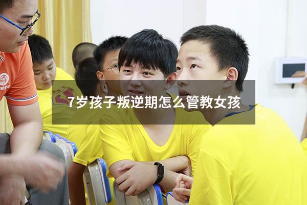 7岁孩子叛逆期怎么管教女孩（七岁女孩叛逆期的处理方法）