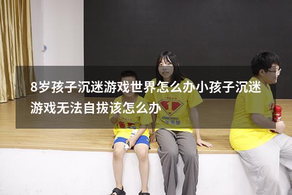 8岁孩子沉迷游戏世界怎么办（小孩子沉迷游戏无法自拔该怎么办）