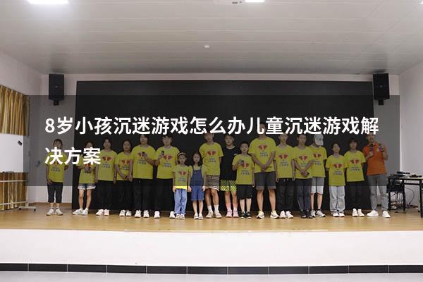 8岁小孩沉迷游戏怎么办（儿童沉迷游戏解决方案）
