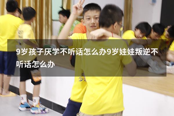 9岁孩子厌学不听话怎么办（9岁娃娃叛逆不听话怎么办）