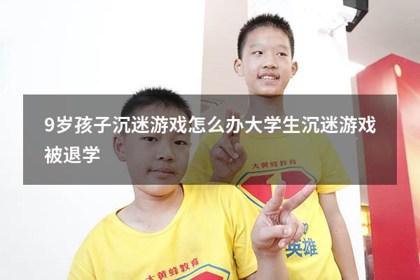 9岁孩子沉迷游戏怎么办（大学生沉迷游戏被退学）