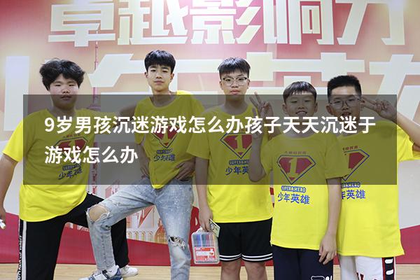 9岁男孩沉迷游戏怎么办（孩子天天沉迷于游戏怎么办）