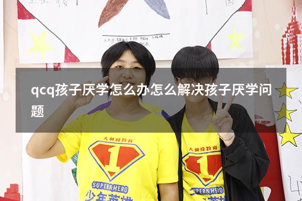 qcq孩子厌学怎么办（怎么解决孩子厌学问题）