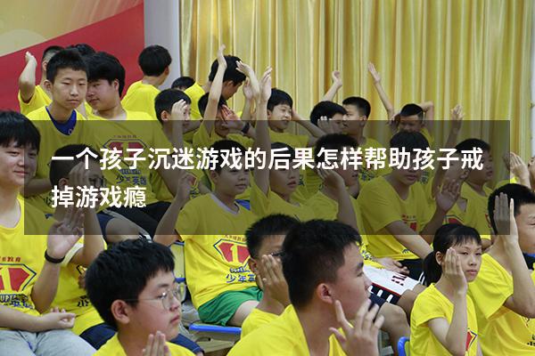 一个孩子沉迷游戏的后果（怎样帮助孩子戒掉游戏瘾）