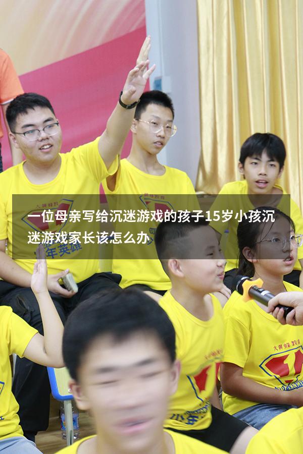 一位母亲写给沉迷游戏的孩子（15岁小孩沉迷游戏家长该怎么办）