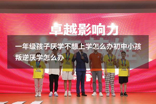 一年级孩子厌学不想上学怎么办（初中小孩叛逆厌学怎么办）