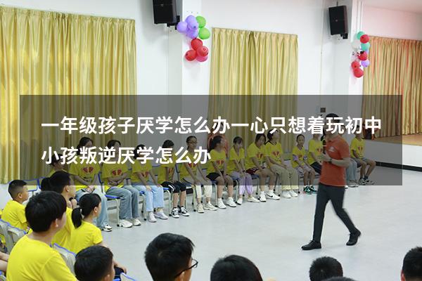 一年级孩子厌学怎么办一心只想着玩（初中小孩叛逆厌学怎么办）