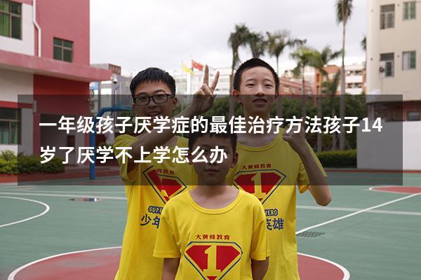 一年级孩子厌学症的最佳治疗方法（孩子14岁了厌学不上学怎么办）