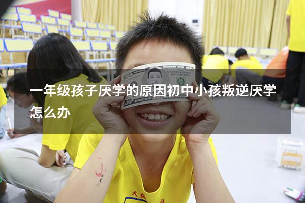 一年级孩子厌学的原因（初中小孩叛逆厌学怎么办）