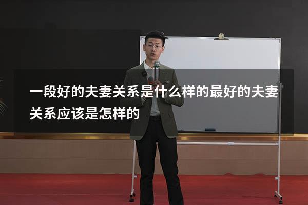 一段好的夫妻关系是什么样的（最好的夫妻关系应该是怎样的）