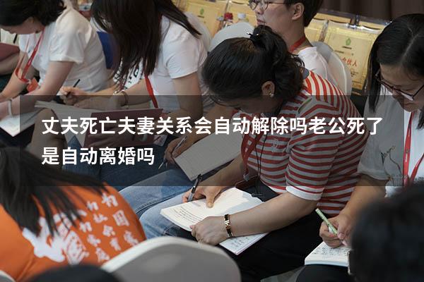 丈夫死亡夫妻关系会自动解除吗（老公死了是自动离婚吗）