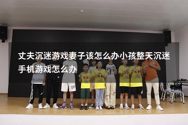 丈夫沉迷游戏妻子该怎么办（小孩整天沉迷手机游戏怎么办）