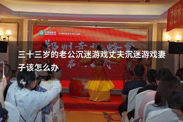 三十三岁的老公沉迷游戏（丈夫沉迷游戏妻子该怎么办）