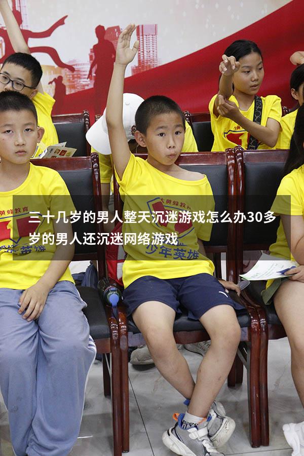 三十几岁的男人整天沉迷游戏怎么办（30多岁的男人还沉迷网络游戏）