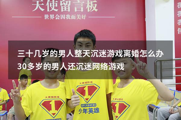 三十几岁的男人整天沉迷游戏离婚怎么办（30多岁的男人还沉迷网络游戏）