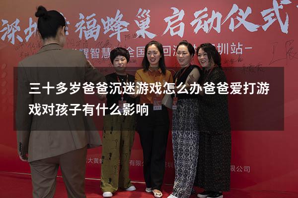 三十多岁爸爸沉迷游戏怎么办（爸爸爱打游戏对孩子有什么影响）