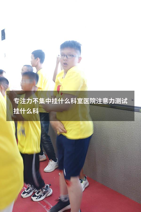 专注力不集中挂什么科室（医院注意力测试挂什么科）