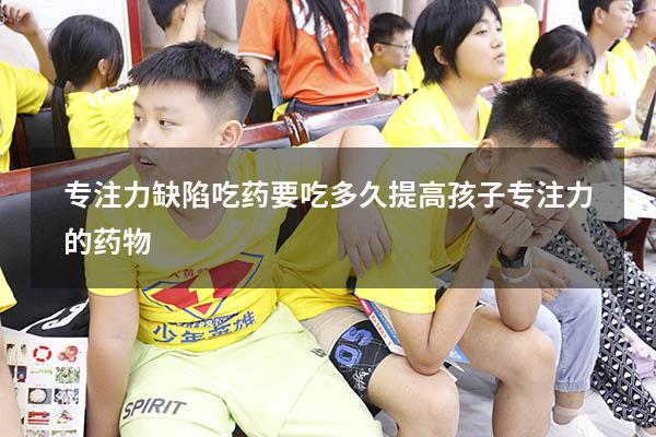 专注力缺陷吃药要吃多久（提高孩子专注力的药物）