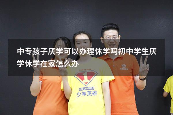 中专孩子厌学可以办理休学吗（初中学生厌学休学在家怎么办）