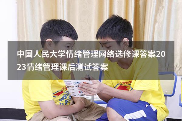 中国人民大学情绪管理网络选修课答案2023（情绪管理课后测试答案）