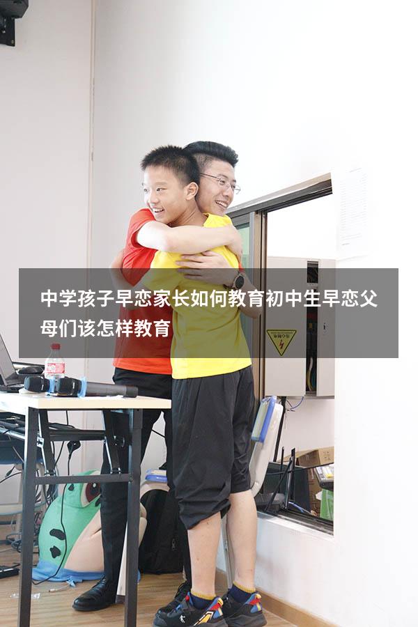 中学孩子早恋家长如何教育（初中生早恋父母们该怎样教育）