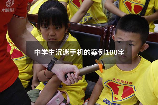 中学生沉迷手机的案例100字（青少年沉迷手机的案例）