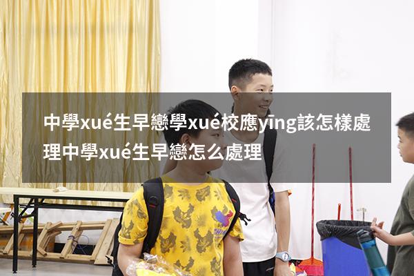 中學(xué)生早戀學(xué)校應(yīng)該怎樣處理（中學(xué)生早戀怎么處理）