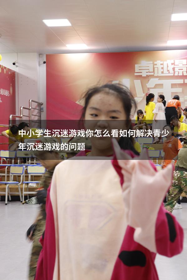 中小学生沉迷游戏你怎么看（如何解决青少年沉迷游戏的问题）