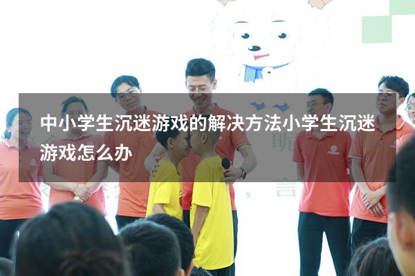 中小学生沉迷游戏的解决方法（小学生沉迷游戏怎么办）