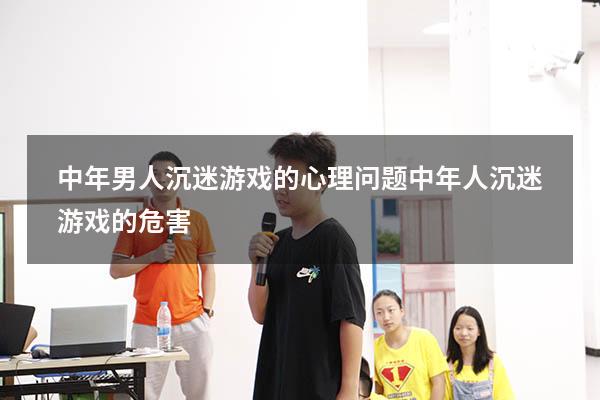 中年男人沉迷游戏的心理问题（中年人沉迷游戏的危害）